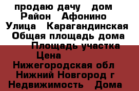 продаю дачу,  дом › Район ­ Афонино › Улица ­ Карагандинская › Общая площадь дома ­ 162 › Площадь участка ­ 4 › Цена ­ 4 500 000 - Нижегородская обл., Нижний Новгород г. Недвижимость » Дома, коттеджи, дачи продажа   . Нижегородская обл.,Нижний Новгород г.